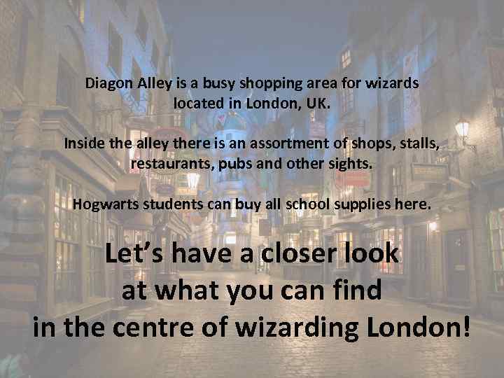 Diagon Alley is a busy shopping area for wizards located in London, UK. Inside