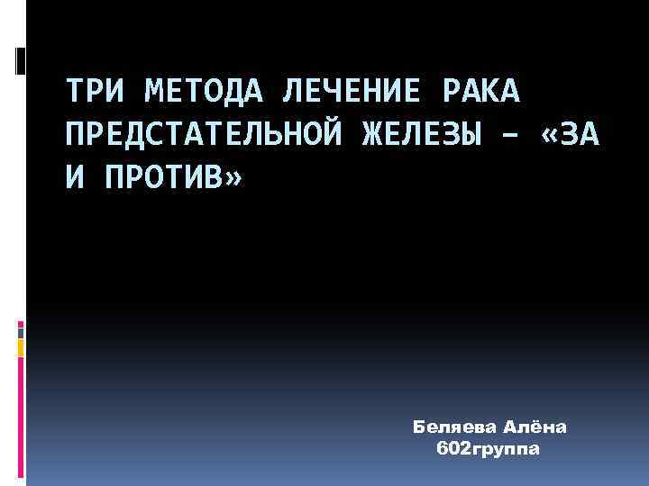 ТРИ МЕТОДА ЛЕЧЕНИЕ РАКА ПРЕДСТАТЕЛЬНОЙ ЖЕЛЕЗЫ – «ЗА И ПРОТИВ» Беляева Алёна 602 группа