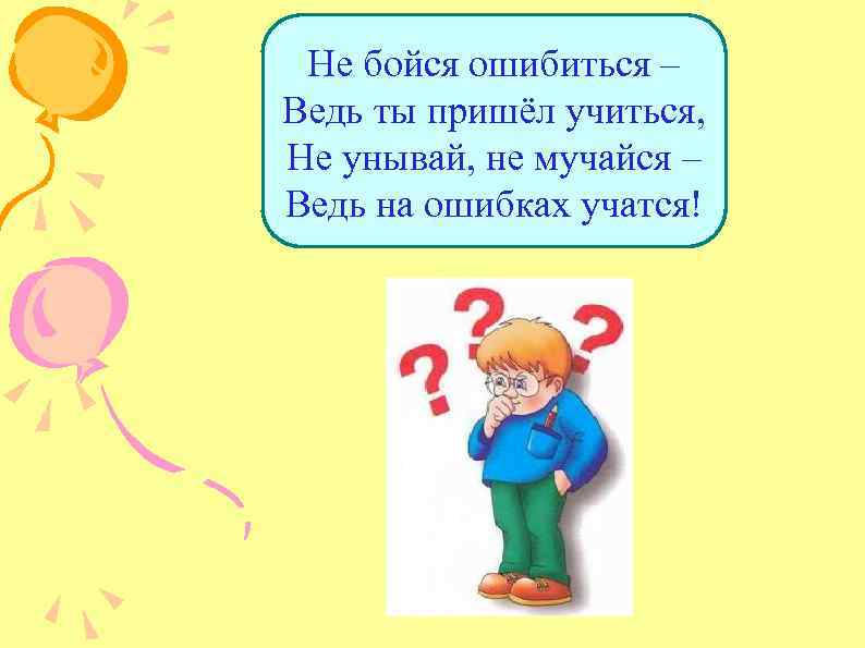 Не бойся ошибиться – Ведь ты пришёл учиться, Не унывай, не мучайся – Ведь
