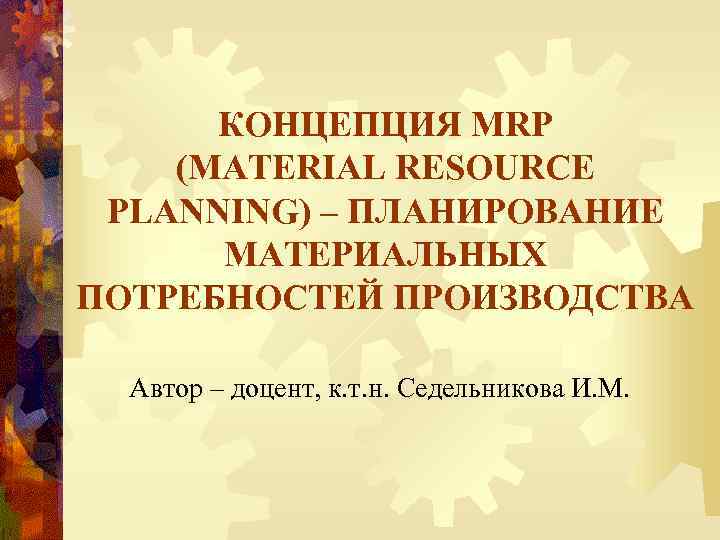 КОНЦЕПЦИЯ MRP (MATERIAL RESOURCE PLANNING) – ПЛАНИРОВАНИЕ МАТЕРИАЛЬНЫХ ПОТРЕБНОСТЕЙ ПРОИЗВОДСТВА Автор – доцент, к.