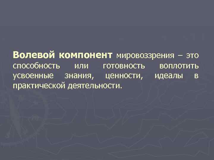 Волевой компонент мировоззрения – это способность или готовность воплотить усвоенные знания, ценности, идеалы в