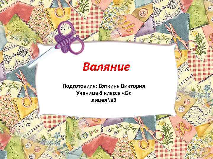 Валяние Подготовила: Вяткина Виктория Ученица 8 класса «Б» лицея№ 3 