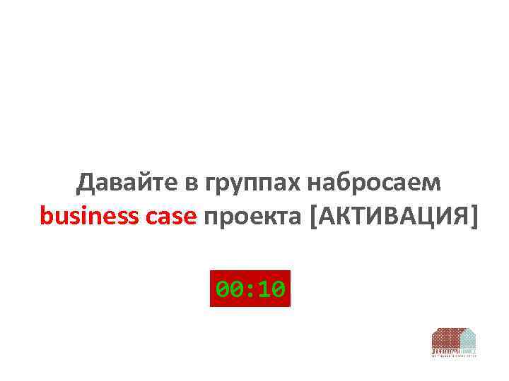 Давайте в группах набросаем business case проекта [АКТИВАЦИЯ] 00: 10 