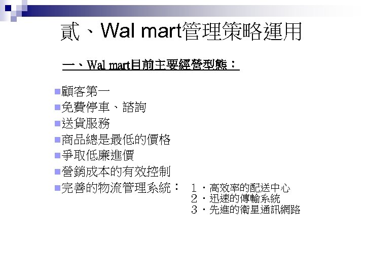 貳、Wal mart管理策略運用 一、Wal mart目前主要經營型態： n顧客第一 n免費停車、諮詢 n送貨服務 n商品總是最低的價格 n爭取低廉進價 n營銷成本的有效控制 n完善的物流管理系統： １．高效率的配送中心 ２．迅速的傳輸系統 ３．先進的衛星通訊網路