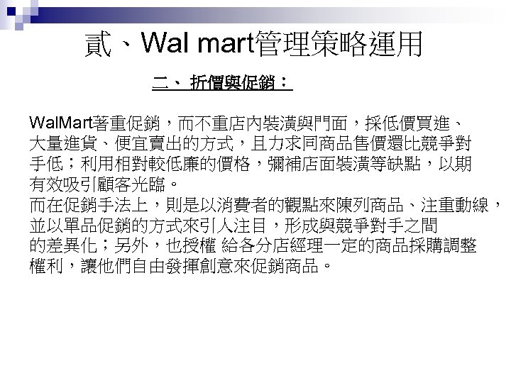 貳、Wal mart管理策略運用 二、 折價與促銷： Wal. Mart著重促銷，而不重店內裝潢與門面，採低價買進、 大量進貨、便宜賣出的方式，且力求同商品售價還比競爭對 手低；利用相對較低廉的價格，彌補店面裝潢等缺點，以期 有效吸引顧客光臨。 而在促銷手法上，則是以消費者的觀點來陳列商品、注重動線， 並以單品促銷的方式來引人注目，形成與競爭對手之間 的差異化；另外，也授權 給各分店經理一定的商品採購調整 權利，讓他們自由發揮創意來促銷商品。