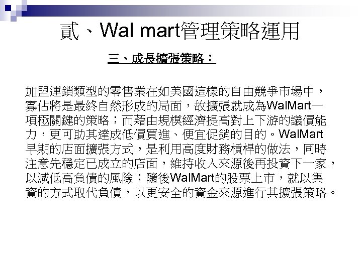 貳、Wal mart管理策略運用 三、成長擴張策略： 加盟連鎖類型的零售業在如美國這樣的自由競爭市場中， 寡佔將是最終自然形成的局面，故擴張就成為Wal. Mart一 項極關鍵的策略；而藉由規模經濟提高對上下游的議價能 力，更可助其達成低價買進、便宜促銷的目的。Wal. Mart 早期的店面擴張方式，是利用高度財務槓桿的做法，同時 注意先穩定已成立的店面，維持收入來源後再投資下一家， 以減低高負債的風險；隨後Wal. Mart的股票上市，就以集 資的方式取代負債，以更安全的資金來源進行其擴張策略。