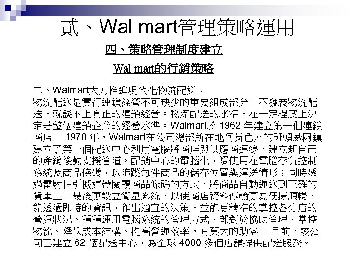 貳、Wal mart管理策略運用 四、策略管理制度建立 Wal mart的行銷策略 二、Walmart大力推進現代化物流配送： 物流配送是實行連鎖經營不可缺少的重要組成部分。不發展物流配 送，就談不上真正的連鎖經營。物流配送的水準，在一定程度上決 定著整個連鎖企業的經營水準。Walmart於 1962 年建立第一個連鎖 商店。 1970 年，Walmart在公司總部所在地阿肯色州的班頓威爾鎮