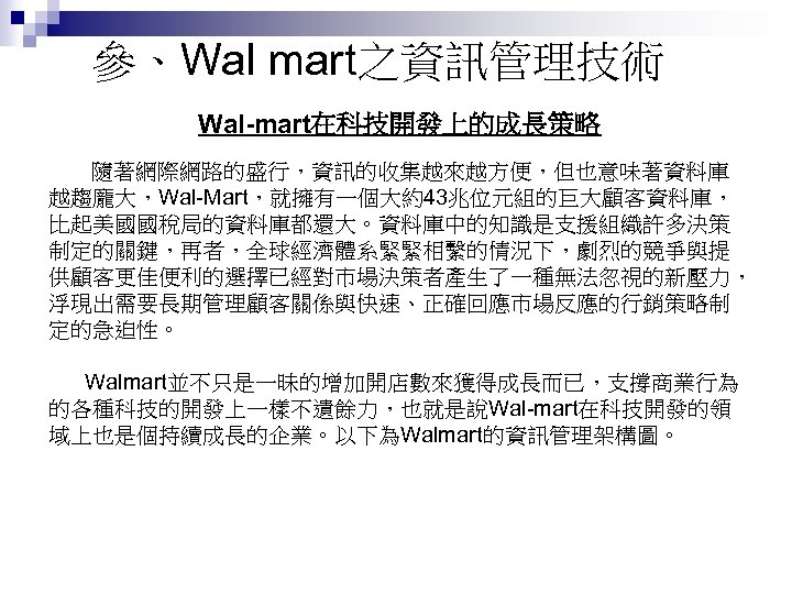 參、Wal mart之資訊管理技術 Wal-mart在科技開發上的成長策略 隨著網際網路的盛行，資訊的收集越來越方便，但也意味著資料庫 越趨龐大，Wal-Mart，就擁有一個大約43兆位元組的巨大顧客資料庫， 比起美國國稅局的資料庫都還大。資料庫中的知識是支援組織許多決策 制定的關鍵，再者，全球經濟體系緊緊相繫的情況下，劇烈的競爭與提 供顧客更佳便利的選擇已經對市場決策者產生了一種無法忽視的新壓力， 浮現出需要長期管理顧客關係與快速、正確回應市場反應的行銷策略制 定的急迫性。 Walmart並不只是一昧的增加開店數來獲得成長而已，支撐商業行為 的各種科技的開發上一樣不遺餘力，也就是說Wal-mart在科技開發的領 域上也是個持續成長的企業。以下為Walmart的資訊管理架構圖。 