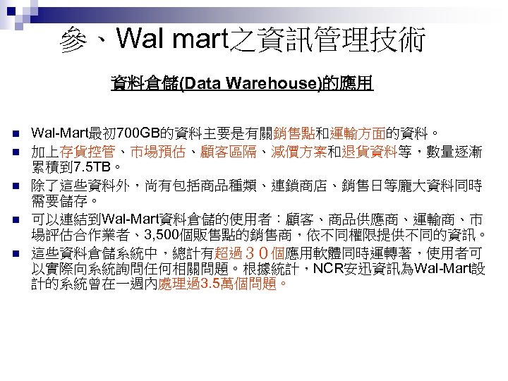 參、Wal mart之資訊管理技術 資料倉儲(Data Warehouse)的應用 n n n Wal-Mart最初 700 GB的資料主要是有關銷售點和運輸方面的資料。 加上存貨控管、市場預估、顧客區隔、減價方案和退貨資料等，數量逐漸 累積到 7. 5
