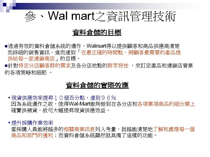 參、Wal mart之資訊管理技術 資料倉儲的目標 n透過有效的資料倉儲系統的運作，Walmart得以提供顧客和商品供應商清楚 而詳細的銷售資訊，進而達到「在最正確的時間點，將顧客最需要的產品提 供給每一家連鎖商店」的目標。 n針對特定分店顧客群的需求及各分店地點的群眾特性 ，來訂定產品和連鎖店營業 的各項策略和細節 。 資料倉儲的實際效應 • 現貨供應效率提昇１０個百分點，達到９６％ 因為系統運作之故，使得Wal-Mart能夠做到在各分店和各項單項商品的細分類上