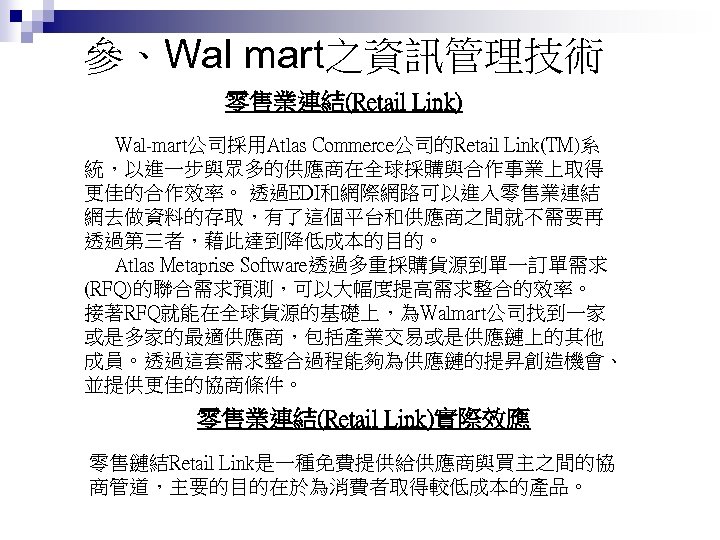 參、Wal mart之資訊管理技術 零售業連結(Retail Link) Wal-mart公司採用Atlas Commerce公司的Retail Link(TM)系 統，以進一步與眾多的供應商在全球採購與合作事業上取得 更佳的合作效率。 透過EDI和網際網路可以進入零售業連結 網去做資料的存取，有了這個平台和供應商之間就不需要再 透過第三者，藉此達到降低成本的目的。 Atlas Metaprise