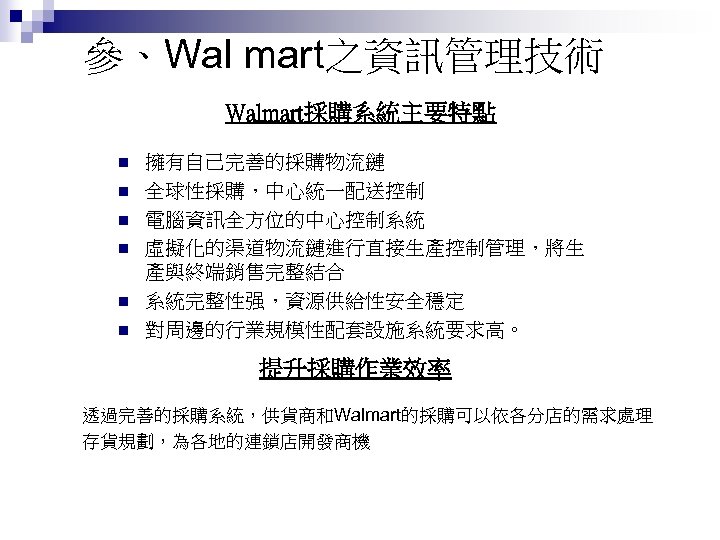 參、Wal mart之資訊管理技術 Walmart採購系統主要特點 n n n 擁有自己完善的採購物流鏈 全球性採購，中心統一配送控制 電腦資訊全方位的中心控制系統 虛擬化的渠道物流鏈進行直接生產控制管理，將生 產與終端銷售完整結合 系統完整性强，資源供給性安全穩定 對周邊的行業規模性配套設施系統要求高。 提升採購作業效率