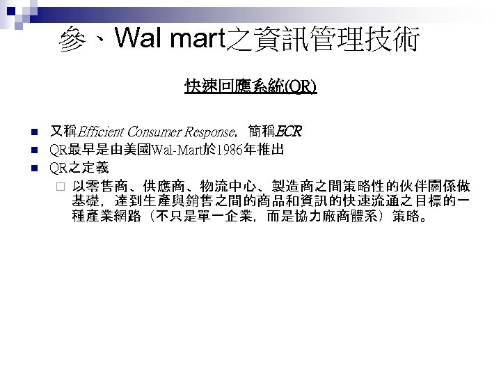 參、Wal mart之資訊管理技術 快速回應系統(QR) n n n 又稱Efficient Consumer Response，簡稱ECR QR最早是由美國Wal-Mart於 1986年推出 QR之定義 ¨ 以零售商、供應商、物流中心、製造商之間策略性的伙伴關係做