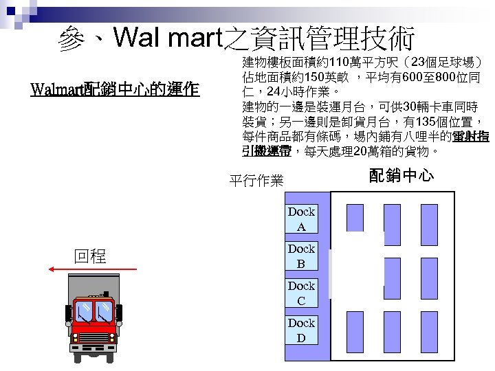 參、Wal mart之資訊管理技術 建物樓板面積約110萬平方呎（23個足球場） 佔地面積約150英畝 ，平均有600至 800位同 仁，24小時作業。 建物的一邊是裝運月台，可供 30輛卡車同時 裝貨；另一邊則是卸貨月台，有135個位置， 每件商品都有條碼，場內鋪有八哩半的雷射指 引搬運帶，每天處理20萬箱的貨物。 Walmart配銷中心的運作 去程