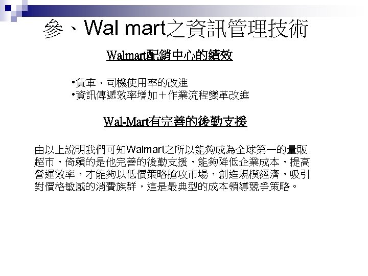 參、Wal mart之資訊管理技術 Walmart配銷中心的績效 • 貨車、司機使用率的改進 • 資訊傳遞效率增加＋作業流程變革改進 Wal-Mart有完善的後勤支援 由以上說明我們可知Walmart之所以能夠成為全球第一的量販 超市，倚賴的是他完善的後勤支援，能夠降低企業成本，提高 營運效率，才能夠以低價策略搶攻市場，創造規模經濟，吸引 對價格敏感的消費族群，這是最典型的成本領導競爭策略。 