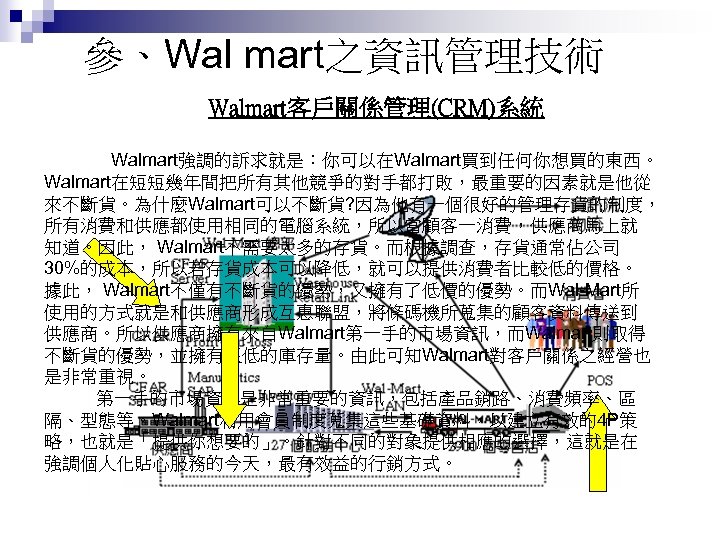 參、Wal mart之資訊管理技術 Walmart客戶關係管理(CRM)系統 Walmart強調的訴求就是：你可以在Walmart買到任何你想買的東西。 Walmart在短短幾年間把所有其他競爭的對手都打敗，最重要的因素就是他從 來不斷貨。為什麼Walmart可以不斷貨? 因為他有一個很好的管理存貨的制度， 所有消費和供應都使用相同的電腦系統，所以當顧客一消費，供應商馬上就 知道。因此， Walmart不需要太多的存貨。而根據調查，存貨通常佔公司 30%的成本，所以若存貨成本可以降低，就可以提供消費者比較低的價格。 據此， Walmart不僅有不斷貨的優勢，又擁有了低價的優勢。而Wal-Mart所 使用的方式就是和供應商形成互惠聯盟，將條碼機所蒐集的顧客資料傳送到