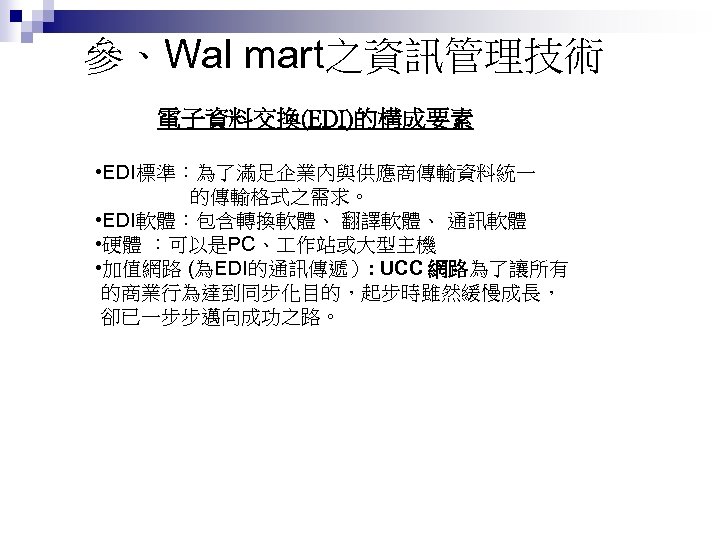 參、Wal mart之資訊管理技術 電子資料交換(EDI)的構成要素 • EDI標準：為了滿足企業內與供應商傳輸資料統一 的傳輸格式之需求。 • EDI軟體：包含轉換軟體、 翻譯軟體、 通訊軟體 • 硬體 ：可以是PC、 作站或大型主機