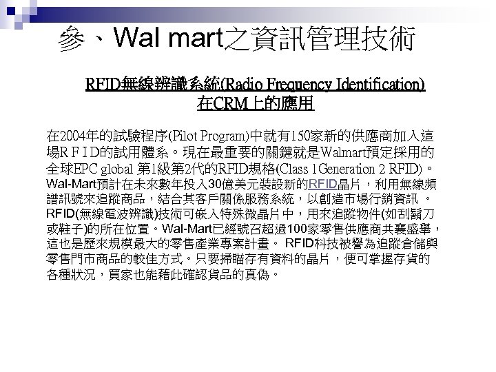 參、Wal mart之資訊管理技術 RFID無線辨識系統(Radio Frequency Identification) 在CRM上的應用 在 2004年的試驗程序(Pilot Program)中就有150家新的供應商加入這 場R F I D的試用體系。現在最重要的關鍵就是Walmart預定採用的 全球EPC