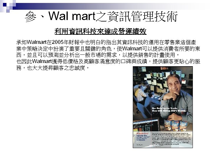 參、Wal mart之資訊管理技術 利用資訊科技來達成營運績效 承如Walmart在 2005年財報中也明白的指出其資訊科技的運用在零售業這個產 業中策略決定中扮演了重要且關鍵的角色，使Walmart可以提供消費者所要的東 西，並且可以預測並分析出一般市場的需求，以提供銷售的計畫使用。 也因此Walmart獲得低價格及高顧客滿意度的口碑與成績，提供顧客更貼心的服 務，也大大提昇顧客之忠誠度。 