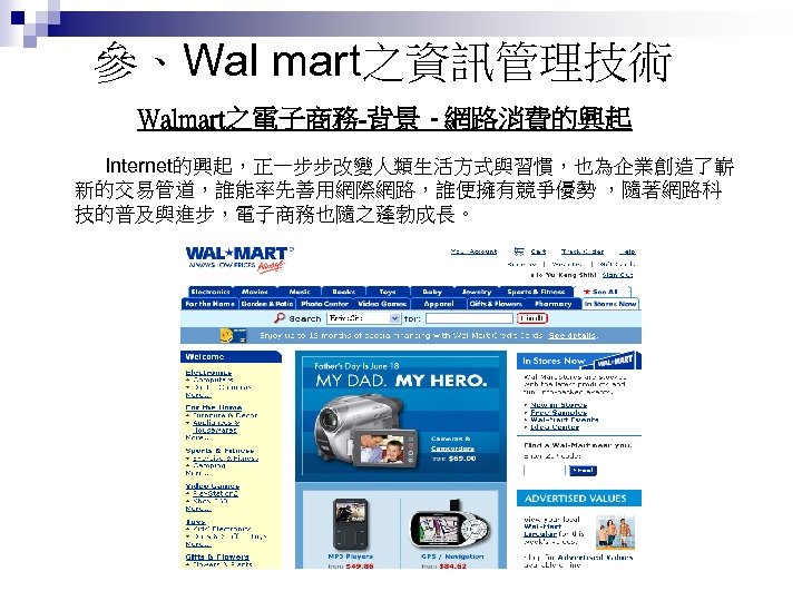參、Wal mart之資訊管理技術 Walmart之電子商務-背景 - 網路消費的興起 Internet的興起，正一步步改變人類生活方式與習慣，也為企業創造了嶄 新的交易管道，誰能率先善用網際網路，誰便擁有競爭優勢 ，隨著網路科 技的普及與進步，電子商務也隨之蓬勃成長。 