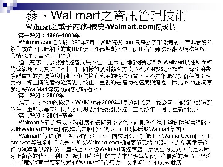 參、Wal mart之資訊管理技術 Walmart之電子商務-歷史-Walmart. com的成長 第一階段： 1996~1999年 Walmart. com成立於 1996年 7月，當時經營. com只是為了形象意義，而非實質的 銷售成績，因此網路的實用和便利性都規劃不佳，使用者很難快速融入購物系統， 業績也理所當然不如預期。 追根究底，此段期間經營成果不佳的主因是網路消費族群和Wal.