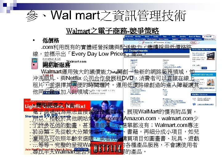 參、Wal mart之資訊管理技術 Walmart之電子商務-競爭策略 • 低價格. com利用既有的實體經營採購與配送能力，繼續採用低價格路 線，並標示出「Every Day Low Prices」產品。 • 開拓新服務 Walmart運用強大的議價能力，開創一些新的網路服務領域，如 沖洗照片、與Netflix