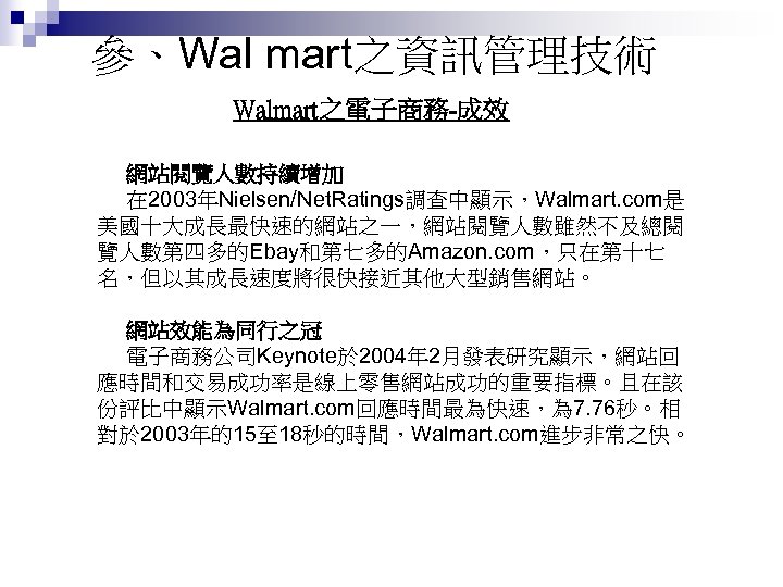 參、Wal mart之資訊管理技術 Walmart之電子商務-成效 網站閱覽人數持續增加 在 2003年Nielsen/Net. Ratings調查中顯示，Walmart. com是 美國十大成長最快速的網站之一，網站閱覽人數雖然不及總閱 覽人數第四多的Ebay和第七多的Amazon. com，只在第十七 名，但以其成長速度將很快接近其他大型銷售網站。 網站效能為同行之冠 電子商務公司Keynote於