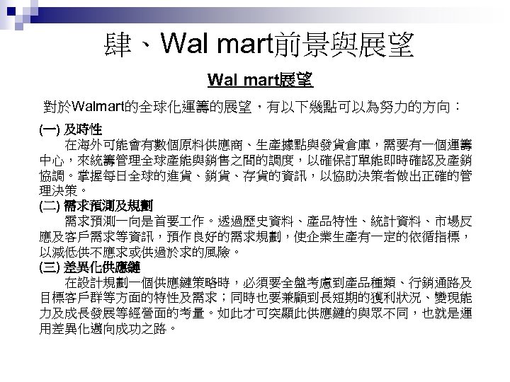 肆、Wal mart前景與展望 Wal mart展望 對於Walmart的全球化運籌的展望，有以下幾點可以為努力的方向： (一) 及時性 　　在海外可能會有數個原料供應商、生產據點與發貨倉庫，需要有一個運籌 中心，來統籌管理全球產能與銷售之間的調度，以確保訂單能即時確認及產銷 協調。掌握每日全球的進貨、銷貨、存貨的資訊，以協助決策者做出正確的管 理決策。 (二) 需求預測及規劃 　　需求預測一向是首要