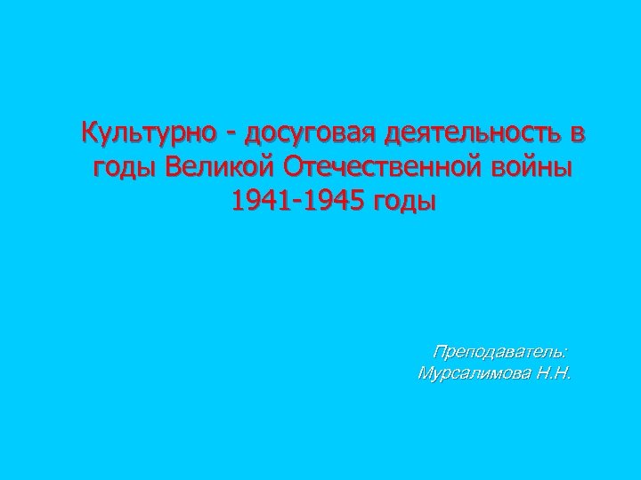 Культурно - досуговая деятельность в годы Великой Отечественной войны 1941 -1945 годы Преподаватель: Мурсалимова