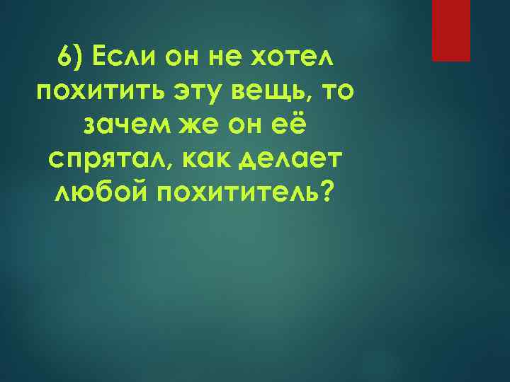 6) Если он не хотел похитить эту вещь, то зачем же он её спрятал,