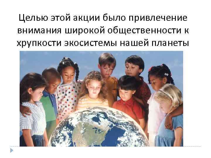 Целью этой акции было привлечение внимания широкой общественности к хрупкости экосистемы нашей планеты 