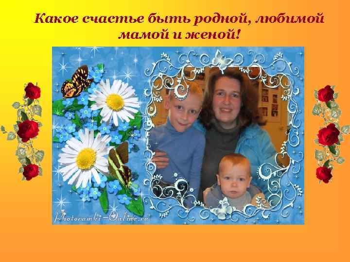 Какое счастье быть родной, любимой мамой и женой! 