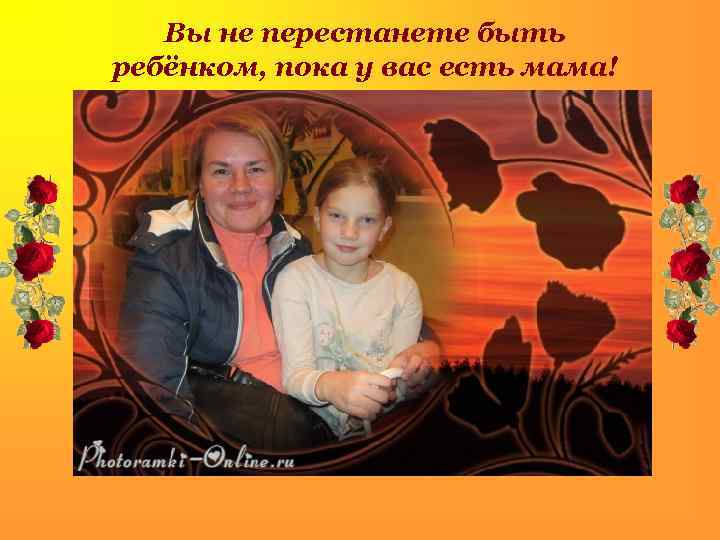 Вы не перестанете быть ребёнком, пока у вас есть мама! . 