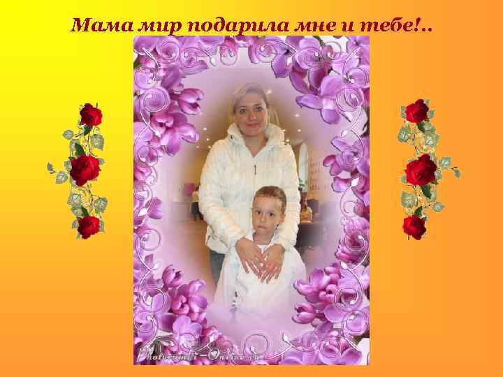 Мама мир подарила мне и тебе!. . . 