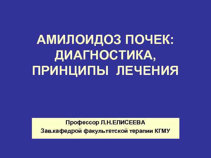 АМИЛОИДОЗ ПОЧЕК: ДИАГНОСТИКА, ПРИНЦИПЫ ЛЕЧЕНИЯ Профессор Л. Н. ЕЛИСЕЕВА Зав. кафедрой факультетской терапии КГМУ