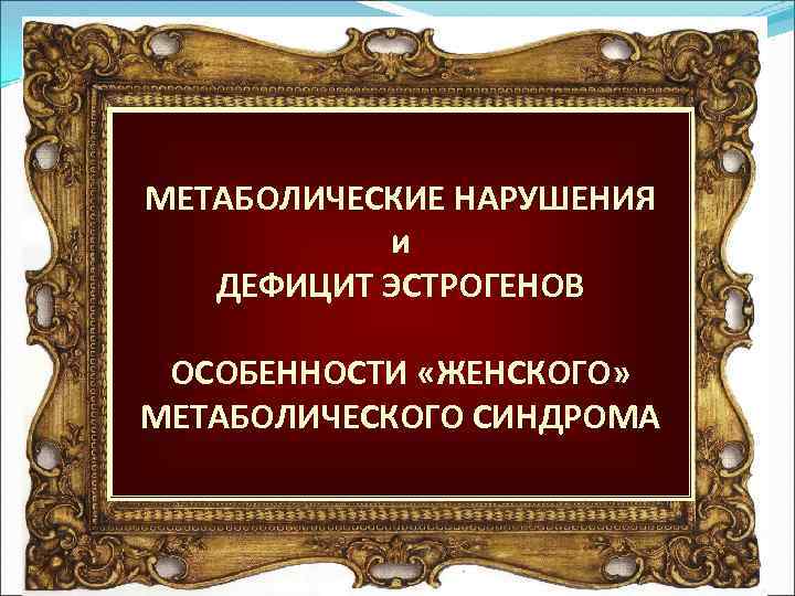 МЕТАБОЛИЧЕСКИЕ НАРУШЕНИЯ и ДЕФИЦИТ ЭСТРОГЕНОВ ОСОБЕННОСТИ «ЖЕНСКОГО» МЕТАБОЛИЧЕСКОГО СИНДРОМА 