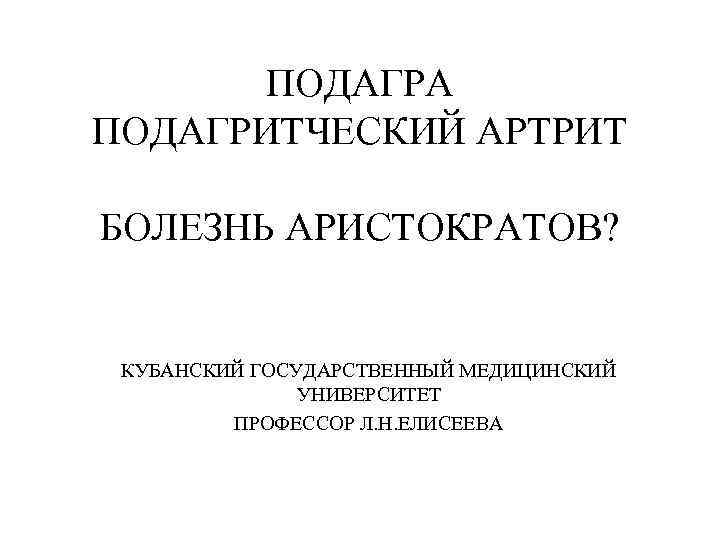 ПОДАГРА ПОДАГРИТЧЕСКИЙ АРТРИТ БОЛЕЗНЬ АРИСТОКРАТОВ? КУБАНСКИЙ ГОСУДАРСТВЕННЫЙ МЕДИЦИНСКИЙ УНИВЕРСИТЕТ ПРОФЕССОР Л. Н. ЕЛИСЕЕВА 