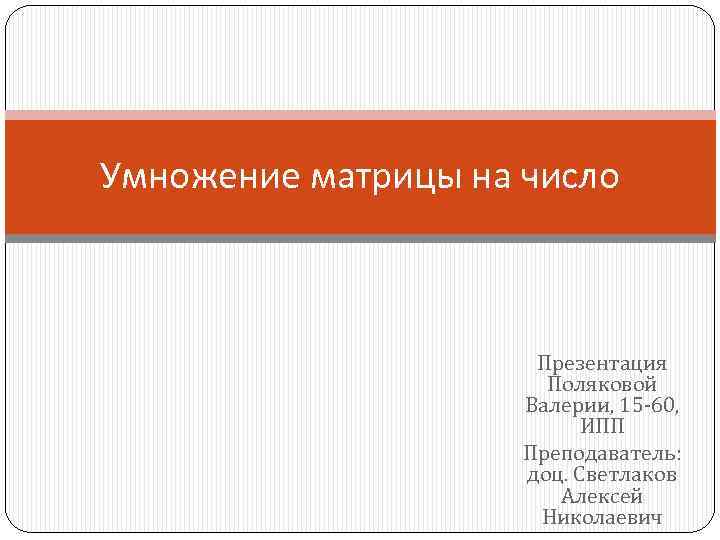 Умножение матрицы на число Презентация Поляковой Валерии, 15 -60, ИПП Преподаватель: доц. Светлаков Алексей