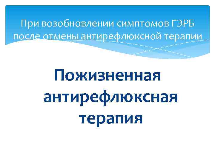 При возобновлении симптомов ГЭРБ после отмены антирефлюксной терапии Пожизненная антирефлюксная терапия 