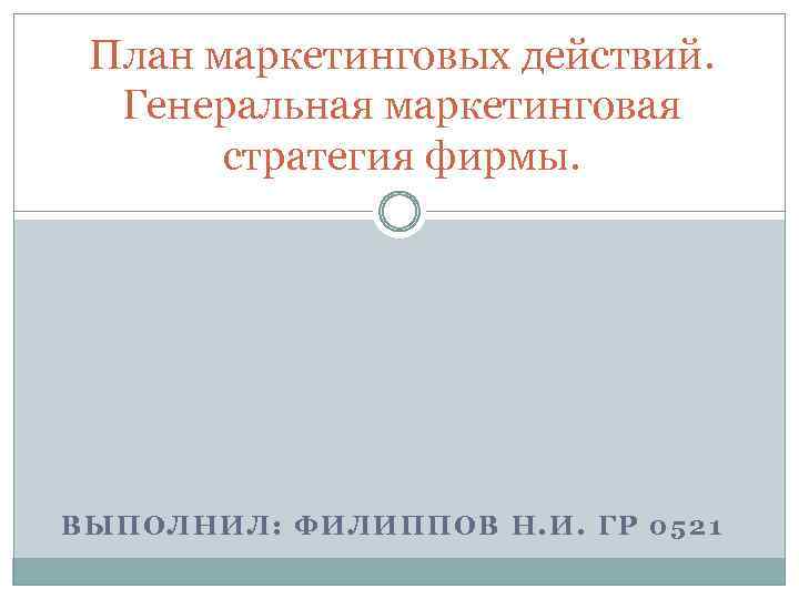 План маркетинговых действий. Генеральная маркетинговая стратегия фирмы. ВЫПОЛНИЛ: ФИЛИППОВ Н. И. ГР 0521 