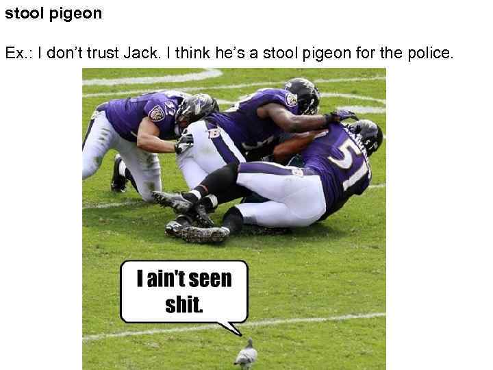 stool pigeon Ex. : I don’t trust Jack. I think he’s a stool pigeon