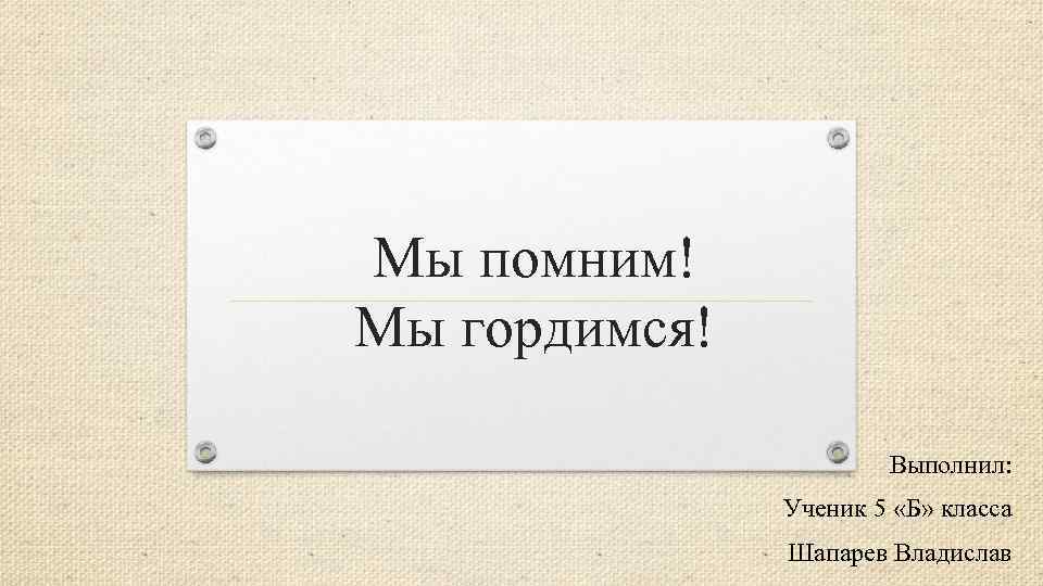Мы помним! Мы гордимся! Выполнил: Ученик 5 «Б» класса Шапарев Владислав 