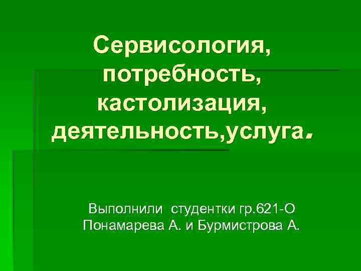 Сервисология, потребность, кастолизация, деятельность, услуга. Выполнили студентки гр. 621 -О Понамарева А. и Бурмистрова