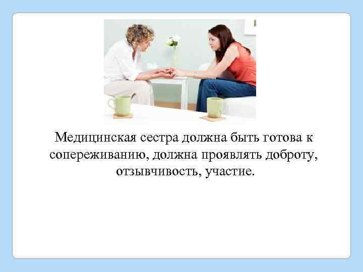 Медицинская сестра должна быть готова к сопереживанию, должна проявлять доброту, отзывчивость, участие. 