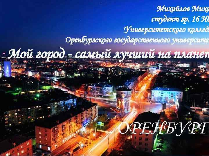 Михайлов Миха студент гр. 16 ИС Университетского колледж Оренбургского государственного университет Мой город -