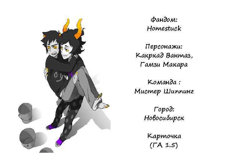 Фандом: Homestuck Персонажи: Какркад Вантаз, Гамзи Макара Команда : Мистер Шиппинг Город: Новосибирск Карточка