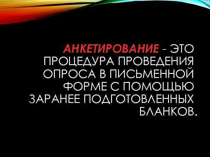 АНКЕТИРОВАНИЕ - ЭТО ПРОЦЕДУРА ПРОВЕДЕНИЯ ОПРОСА В ПИСЬМЕННОЙ ФОРМЕ С ПОМОЩЬЮ ЗАРАНЕЕ ПОДГОТОВЛЕННЫХ БЛАНКОВ.