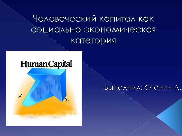 Человеческий капитал как социально-экономическая категория Выполнил: Оганян А. 