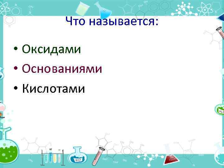 Что называется: • Оксидами • Основаниями • Кислотами 