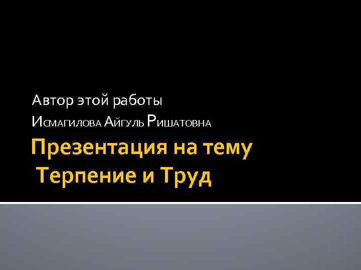 Автор этой работы ИСМАГИЛОВА АЙГУЛЬ РИШАТОВНА Презентация на тему Терпение и Труд 